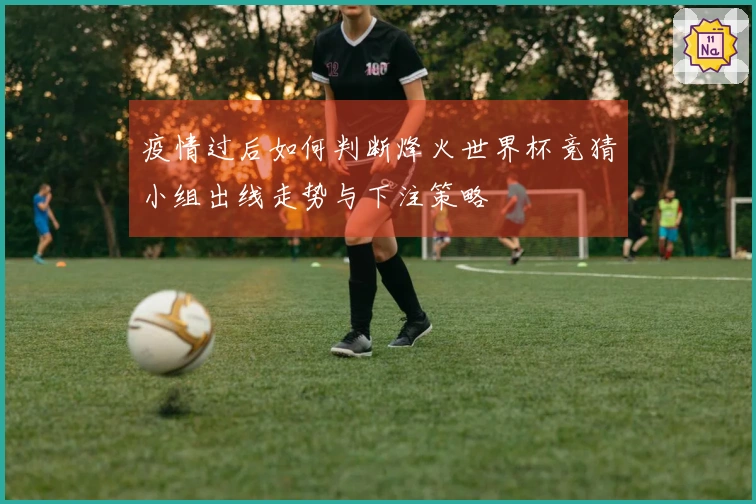 疫情过后如何判断烽火世界杯竞猜小组出线走势与下注策略