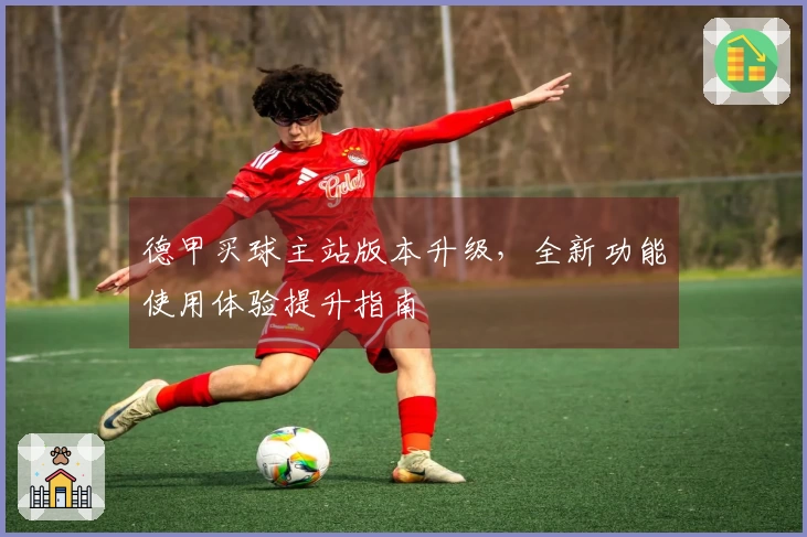 德甲买球主站版本升级，全新功能使用体验提升指南