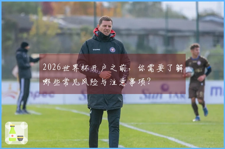2026世界杯开户之前，你需要了解哪些常见风险与注意事项？