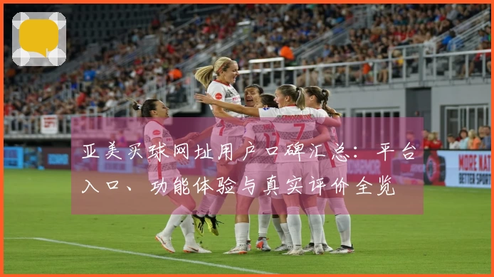 亚美买球网址用户口碑汇总：平台入口、功能体验与真实评价全览